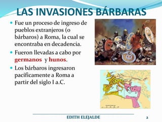 LAS INVASIONES BÁRBARAS
 Fue un proceso de ingreso de
pueblos extranjeros (o
bárbaros) a Roma, la cual se
encontraba en decadencia.
 Fueron llevadas a cabo por
germanos y hunos.
 Los bárbaros ingresaron
pacíficamente a Roma a
partir del siglo I a.C.
__________________________________________________
EDITH ELEJALDE 2
 