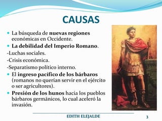 CAUSAS
 La búsqueda de nuevas regiones
económicas en Occidente.
 La debilidad del Imperio Romano.
-Luchas sociales.
-Crisis económica.
-Separatismo político interno.
 El ingreso pacífico de los bárbaros
(romanos no querían servir en el ejército
o ser agricultores).
 Presión de los hunos hacia los pueblos
bárbaros germánicos, lo cual aceleró la
invasión.
__________________________________________________
EDITH ELEJALDE 3
 