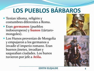 LOS PUEBLOS BÁRBAROS
 Tenían idioma, religión y
costumbres diferentes a Roma.
 Eran germanos (pueblos
indoeuropeos) y hunos (tártaro-
mongoles).
 Los Hunos provenían de Mongolia
y empujaron a los germanos a
invadir el imperio romano. Eran
buenos jinetes, invadían y
saqueaban ciudades. Los hunos
tuvieron por jefe a Atila.
__________________________________________________
EDITH ELEJALDE 4
 