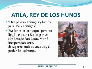 ATILA, REY DE LOS HUNOS
 “Oro para mis amigos y hierro
para mis enemigos”.
 Era feroz en su ataque, pero no
llegó a entrar a Roma por las
súplicas de San León. Murió
inesperadamente,
desapareciendo su ataque y el
poder de los hunos.
__________________________________________________
EDITH ELEJALDE 5
 