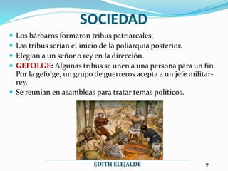 SOCIEDAD
 Los bárbaros formaron tribus patriarcales.
 Las tribus serían el inicio de la poliarquía posterior.
 Elegían a un señor o rey en la dirección.
 GEFOLGE: Algunas tribus se unen a una persona para un fin.
Por la gefolge, un grupo de guerreros acepta a un jefe militar-
rey.
 Se reunían en asambleas para tratar temas políticos.
__________________________________________________
EDITH ELEJALDE 7
 