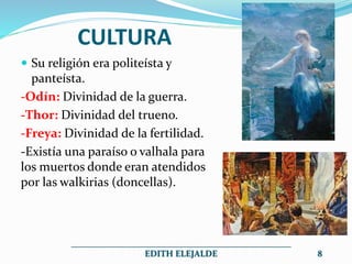 CULTURA
 Su religión era politeísta y
panteísta.
-Odín: Divinidad de la guerra.
-Thor: Divinidad del trueno.
-Freya: Divinidad de la fertilidad.
-Existía una paraíso o valhala para
los muertos donde eran atendidos
por las walkirias (doncellas).
__________________________________________________
EDITH ELEJALDE 8
 