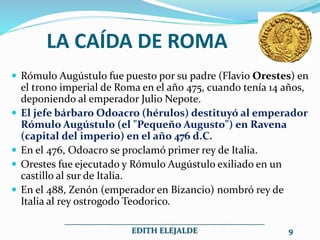 LA CAÍDA DE ROMA
 Rómulo Augústulo fue puesto por su padre (Flavio Orestes) en
el trono imperial de Roma en el año 475, cuando tenía 14 años,
deponiendo al emperador Julio Nepote.
 El jefe bárbaro Odoacro (hérulos) destituyó al emperador
Rómulo Augústulo (el "Pequeño Augusto") en Ravena
(capital del imperio) en el año 476 d.C.
 En el 476, Odoacro se proclamó primer rey de Italia.
 Orestes fue ejecutado y Rómulo Augústulo exiliado en un
castillo al sur de Italia.
 En el 488, Zenón (emperador en Bizancio) nombró rey de
Italia al rey ostrogodo Teodorico.
__________________________________________________
EDITH ELEJALDE 9
 