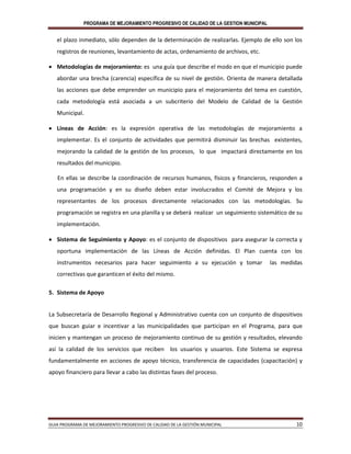 PROGRAMA DE MEJORAMIENTO PROGRESIVO DE CALIDAD DE LA GESTION MUNICIPAL
GUIA PROGRAMA DE MEJORAMIENTO PROGRESIVO DE CALIDAD DE LA GESTIÓN MUNICIPAL 10
el plazo inmediato, sólo dependen de la determinación de realizarlas. Ejemplo de ello son los
registros de reuniones, levantamiento de actas, ordenamiento de archivos, etc.
 Metodologías de mejoramiento: es una guía que describe el modo en que el municipio puede
abordar una brecha (carencia) específica de su nivel de gestión. Orienta de manera detallada
las acciones que debe emprender un municipio para el mejoramiento del tema en cuestión,
cada metodología está asociada a un subcriterio del Modelo de Calidad de la Gestión
Municipal.
 Líneas de Acción: es la expresión operativa de las metodologías de mejoramiento a
implementar. Es el conjunto de actividades que permitirá disminuir las brechas existentes,
mejorando la calidad de la gestión de los procesos, lo que impactará directamente en los
resultados del municipio.
En ellas se describe la coordinación de recursos humanos, físicos y financieros, responden a
una programación y en su diseño deben estar involucrados el Comité de Mejora y los
representantes de los procesos directamente relacionados con las metodologías. Su
programación se registra en una planilla y se deberá realizar un seguimiento sistemático de su
implementación.
 Sistema de Seguimiento y Apoyo: es el conjunto de dispositivos para asegurar la correcta y
oportuna implementación de las Líneas de Acción definidas. El Plan cuenta con los
instrumentos necesarios para hacer seguimiento a su ejecución y tomar las medidas
correctivas que garanticen el éxito del mismo.
5. Sistema de Apoyo
La Subsecretaría de Desarrollo Regional y Administrativo cuenta con un conjunto de dispositivos
que buscan guiar e incentivar a las municipalidades que participan en el Programa, para que
inicien y mantengan un proceso de mejoramiento continuo de su gestión y resultados, elevando
así la calidad de los servicios que reciben los usuarios y usuarios. Este Sistema se expresa
fundamentalmente en acciones de apoyo técnico, transferencia de capacidades (capacitación) y
apoyo financiero para llevar a cabo las distintas fases del proceso.
 