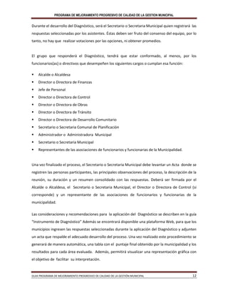 PROGRAMA DE MEJORAMIENTO PROGRESIVO DE CALIDAD DE LA GESTION MUNICIPAL
GUIA PROGRAMA DE MEJORAMIENTO PROGRESIVO DE CALIDAD DE LA GESTIÓN MUNICIPAL 12
Durante el desarrollo del Diagnóstico, será el Secretario o Secretaria Municipal quien registrará las
respuestas seleccionadas por los asistentes. Éstas deben ser fruto del consenso del equipo, por lo
tanto, no hay que realizar votaciones por las opciones, ni obtener promedios.
El grupo que responderá el Diagnóstico, tendrá que estar conformado, al menos, por los
funcionarios(as) o directivos que desempeñen los siguientes cargos o cumplan esa función:
 Alcalde o Alcaldesa
 Director o Directora de Finanzas
 Jefe de Personal
 Director o Directora de Control
 Director o Directora de Obras
 Director o Directora de Tránsito
 Director o Directora de Desarrollo Comunitario
 Secretario o Secretaria Comunal de Planificación
 Administrador o Administradora Municipal
 Secretario o Secretaria Municipal
 Representantes de las asociaciones de funcionarios y funcionarias de la Municipalidad.
Una vez finalizado el proceso, el Secretario o Secretaria Municipal debe levantar un Acta donde se
registren las personas participantes, las principales observaciones del proceso, la descripción de la
reunión, su duración y un resumen consolidado con las respuestas. Deberá ser firmada por el
Alcalde o Alcaldesa, el Secretario o Secretaria Municipal, el Director o Directora de Control (si
corresponde) y un representante de las asociaciones de funcionarios y funcionarias de la
municipalidad.
Las consideraciones y recomendaciones para la aplicación del Diagnóstico se describen en la guía
“Instrumento de Diagnóstico” Además se encontrará disponible una plataforma Web, para que los
municipios ingresen las respuestas seleccionadas durante la aplicación del Diagnóstico y adjunten
un acta que respalde el adecuado desarrollo del proceso. Una vez realizado este procedimiento se
generará de manera automática, una tabla con el puntaje final obtenido por la municipalidad y los
resultados para cada área evaluada. Además, permitirá visualizar una representación gráfica con
el objetivo de facilitar su interpretación.
 