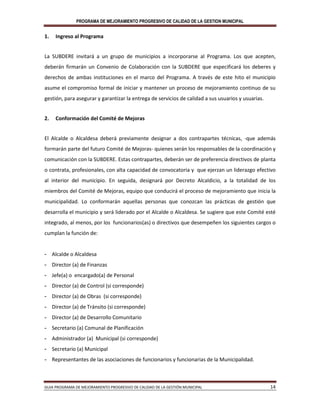 PROGRAMA DE MEJORAMIENTO PROGRESIVO DE CALIDAD DE LA GESTION MUNICIPAL
GUIA PROGRAMA DE MEJORAMIENTO PROGRESIVO DE CALIDAD DE LA GESTIÓN MUNICIPAL 14
1. Ingreso al Programa
La SUBDERE invitará a un grupo de municipios a incorporarse al Programa. Los que acepten,
deberán firmarán un Convenio de Colaboración con la SUBDERE que especificará los deberes y
derechos de ambas instituciones en el marco del Programa. A través de este hito el municipio
asume el compromiso formal de iniciar y mantener un proceso de mejoramiento continuo de su
gestión, para asegurar y garantizar la entrega de servicios de calidad a sus usuarios y usuarias.
2. Conformación del Comité de Mejoras
El Alcalde o Alcaldesa deberá previamente designar a dos contrapartes técnicas, -que además
formarán parte del futuro Comité de Mejoras- quienes serán los responsables de la coordinación y
comunicación con la SUBDERE. Estas contrapartes, deberán ser de preferencia directivos de planta
o contrata, profesionales, con alta capacidad de convocatoria y que ejerzan un liderazgo efectivo
al interior del municipio. En seguida, designará por Decreto Alcaldicio, a la totalidad de los
miembros del Comité de Mejoras, equipo que conducirá el proceso de mejoramiento que inicia la
municipalidad. Lo conformarán aquellas personas que conozcan las prácticas de gestión que
desarrolla el municipio y será liderado por el Alcalde o Alcaldesa. Se sugiere que este Comité esté
integrado, al menos, por los funcionarios(as) o directivos que desempeñen los siguientes cargos o
cumplan la función de:
- Alcalde o Alcaldesa
- Director (a) de Finanzas
- Jefe(a) o encargado(a) de Personal
- Director (a) de Control (si corresponde)
- Director (a) de Obras (si corresponde)
- Director (a) de Tránsito (si corresponde)
- Director (a) de Desarrollo Comunitario
- Secretario (a) Comunal de Planificación
- Administrador (a) Municipal (si corresponde)
- Secretario (a) Municipal
- Representantes de las asociaciones de funcionarios y funcionarias de la Municipalidad.
 