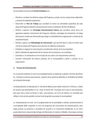 PROGRAMA DE MEJORAMIENTO PROGRESIVO DE CALIDAD DE LA GESTION MUNICIPAL
GUIA PROGRAMA DE MEJORAMIENTO PROGRESIVO DE CALIDAD DE LA GESTIÓN MUNICIPAL 15
Las principales funciones del Comité de Mejora son:
- Planificar y conducir las distintas etapas del Programa, cumplir con los compromisos adquiridos
y alcanzar los objetivos propuestos.
- Desarrollar un Plan de Trabajo que considere al menos las actividades específicas de cada
etapa del Programa (Desde la Autoevaluación hasta la Validación del Plan de Mejora).
- Diseñar y ejecutar una Estrategia Comunicacional Interna que considere, entre otros, los
siguientes aspectos: lanzamiento del Programa, difusión, estrategias de motivación a lo largo
del proceso, canales de información para llegar a la totalidad de la organización e instancias de
retroalimentación.
- Diseñar y aplicar una Metodología de Intervención que permita llevar a cabo con éxito cada
una de las etapas del Programa para alcanzar los objetivos propuestos.
- Establecer y asegurar la comunicación y coordinación interior de la municipalidad.
- Definir métodos de seguimiento de los avances de los procesos y sus resultados.
- Contribuir a la instalación en el municipio de una cultura de mejoramiento continuo.
- Levantar información de buenas prácticas de la municipalidad y darlas a conocer en la
organización.
3. Proceso de Autoevaluación
Es un proceso mediante el cual la municipalidad evalúa la calidad de su gestión. Permite identificar
las fortalezas y brechas que presenta respecto de las prácticas definidas en el Modelo de Calidad
de la Gestión Municipal.
La Autoevaluación es liderada por el Comité de Mejora quien debe involucrar e informar, a todos
los actores que desempeñan un rol clave al interior del municipio, de lo que se está evaluando,
para qué sirve y cómo se llevará a cabo este proceso, con el fin de obtener un resultado que
refleje lo más cercano posible al actual nivel de gestión que posee la municipalidad.
La Autoevaluación se inicia con la programación de las actividades a realizar, posteriormente la
municipalidad debe responder la serie de preguntas del Instrumento de Autoevaluación, para
luego puntuar sus prácticas y resultados de acuerdo a un mecanismo establecido. Es así como
puede determinar el porcentaje de logro del Municipio en relación al Modelo. Esta etapa concluye
 