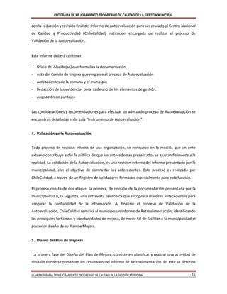 PROGRAMA DE MEJORAMIENTO PROGRESIVO DE CALIDAD DE LA GESTION MUNICIPAL
GUIA PROGRAMA DE MEJORAMIENTO PROGRESIVO DE CALIDAD DE LA GESTIÓN MUNICIPAL 16
con la redacción y revisión final del Informe de Autoevaluación para ser enviado al Centro Nacional
de Calidad y Productividad (ChileCalidad) institución encargada de realizar el proceso de
Validación de la Autoevaluación.
Este informe deberá contener:
- Oficio del Alcalde(sa) que formaliza la documentación
- Acta del Comité de Mejora que respalde el proceso de Autoevaluación
- Antecedentes de la comuna y el municipio
- Redacción de las evidencias para cada uno de los elementos de gestión.
- Asignación de puntajes
Las consideraciones y recomendaciones para efectuar un adecuado proceso de Autoevaluación se
encuentran detalladas en la guía “Instrumento de Autoevaluación”.
4. Validación de la Autoevaluación
Todo proceso de revisión interna de una organización, se enriquece en la medida que un ente
externo contribuye a dar fe pública de que los antecedentes presentados se ajustan fielmente a la
realidad. La validación de la Autoevaluación, es una revisión externa del Informe presentado por la
municipalidad, con el objetivo de contrastar los antecedentes. Este proceso es realizado por
ChileCalidad, a través de un Registro de Validadores formados especialmente para esta función.
El proceso consta de dos etapas: la primera, de revisión de la documentación presentada por la
municipalidad y, la segunda, una entrevista telefónica que recopilará mayores antecedentes para
asegurar la confiabilidad de la información. Al finalizar el proceso de Validación de la
Autoevaluación, ChileCalidad remitirá al municipio un Informe de Retroalimentación, identificando
las principales fortalezas y oportunidades de mejora, de modo tal de facilitar a la municipalidad el
posterior diseño de su Plan de Mejora.
5. Diseño del Plan de Mejoras
La primera fase del Diseño del Plan de Mejora, consiste en planificar y realizar una actividad de
difusión donde se presenten los resultados del Informe de Retroalimentación. En éste se describe
 