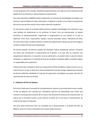 PROGRAMA DE MEJORAMIENTO PROGRESIVO DE CALIDAD DE LA GESTION MUNICIPAL
GUIA PROGRAMA DE MEJORAMIENTO PROGRESIVO DE CALIDAD DE LA GESTIÓN MUNICIPAL 17
el nivel de gestión del municipio, detallando específicamente, por cada uno de los Subcriterios del
Modelo (12), las fortalezas y oportunidades de mejoramiento.
Para cada subcriterio SUBDERE pondrá a disposición un conjunto de metodologías vinculadas a las
brechas y oportunidades de mejora detectadas. El objetivo es facilitar al municipio la visualización
del camino que permita avanzar hacia niveles superiores de gestión.
En esta primera etapa, el municipio deberá priorizar aquellas metodologías más relevantes y que
sean factibles de implementar en los próximos 12 meses. Una vez seleccionadas, se deberá
formalizar su operacionalización, registrando su programación en una planilla en la que se
explicitan, entre otros, responsables, equipos, recursos asociados, plazos, indicadores de éxito,
etc. Del mismo modo, se deberá diseñar el Sistema de Seguimiento y Apoyo que permita asegurar
la óptima implementación de lo programado.
De manera paralela, los diversos equipos del municipio, habrán identificado acciones, iniciativas
y/o tareas que contribuirán al mejoramiento de la gestión. Si es que ellas no requieren una
programación exhaustiva, no necesitan recursos adicionales y se pueden llevar a cabo de manera
inmediata, se registrarán en la planilla de Acciones de Mejora Inmediata (AMI) y se deberá asignar
un responsable para la aplicación.
El documento que contenga las diversas componentes del Plan de Mejora, deberá iniciarse con un
relato (Foco) en el que se describa la intencionalidad del municipio (imagen objetivo) para abordar
las brechas definidas, detallando el conjunto de argumentos estratégicos que guían esta fase de
mejoramiento de cada una de ellas.
6. Validación del Plan de Mejoras
Del mismo modo que el resultado de la Autoevaluación requiere una mirada externa que la valide,
el Plan de Mejoras será revisado por evaluadores externos de ChileCalidad cuya misión será
orientar al municipio para canalizar de la manera más eficiente los esfuerzos de mejoramiento. Se
espera que el municipio someta a juicio externo el diseño de su ruta hacia el mejoramiento, de
modo tal que ésta se enriquezca.
Para que exista coherencia entre los resultados de la Autoevaluación y el Diseño del Plan de
Mejoras, serán los mismos evaluadores que revisen ambos procesos.
 