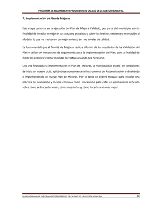 PROGRAMA DE MEJORAMIENTO PROGRESIVO DE CALIDAD DE LA GESTION MUNICIPAL
GUIA PROGRAMA DE MEJORAMIENTO PROGRESIVO DE CALIDAD DE LA GESTIÓN MUNICIPAL 18
7. Implementación de Plan de Mejoras
Esta etapa consiste en la ejecución del Plan de Mejora Validado, por parte del municipio, con la
finalidad de instalar o mejorar sus actuales prácticas y cubrir las brechas existentes en relación al
Modelo, lo que se traduce en un mejoramiento en los niveles de calidad.
Es fundamental que el Comité de Mejoras realice difusión de los resultados de la Validación del
Plan y utilice un mecanismo de seguimiento para la implementación del Plan, con la finalidad de
medir los avances y tomar medidas correctivas cuando sea necesario.
Una vez finalizada la implementación el Plan de Mejoras, la municipalidad estará en condiciones
de inicia un nuevo ciclo, aplicándose nuevamente el Instrumento de Autoevaluación y diseñando
e implementando un nuevo Plan de Mejoras. Por lo tanto se deberá trabajar para instalar una
práctica de evaluación y mejora continua como mecanismo para estar en permanente reflexión
sobre cómo se hacen las cosas, cómo mejorarlas y cómo hacerlas cada vez mejor.
 