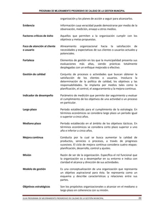 PROGRAMA DE MEJORAMIENTO PROGRESIVO DE CALIDAD DE LA GESTION MUNICIPAL
GUIA PROGRAMA DE MEJORAMIENTO PROGRESIVO DE CALIDAD DE LA GESTIÓN MUNICIPAL 20
organización y los planes de acción a seguir para alcanzarlos.
Evidencia Información cuya veracidad puede demostrarse por medio de la
observación, medición, ensayo u otros medios.
Factores críticos de éxito Aquellos que permiten a la organización cumplir con los
objetivos y metas propuestas.
Foco de atención al cliente
o usuario
Alineamiento organizacional hacia la satisfacción de
necesidades y expectativas de sus clientes o usuarios actuales y
potenciales.
Fortaleza Elementos de gestión en los que la municipalidad presenta sus
evaluaciones más altas, siendo prácticas totalmente
desplegadas con un enfoque mejorado o efectivo.
Gestión de calidad Conjunto de procesos o actividades que buscan obtener la
satisfacción de los clientes o usuarios. Involucra la
determinación de la política de calidad, los objetivos y las
responsabilidades. Se implanta por medios tales como la
planificación, el control, el aseguramiento y la mejora continua.
Indicador de desempeño Parámetro de medición que permite dar seguimiento y evaluar
el cumplimiento de los objetivos de una actividad o un proceso
en particular.
Largo plazo Período establecido para el cumplimiento de la estrategia. En
términos económicos se considera largo plazo un período igual
o superior a cinco años.
Mediano plazo Período establecido en el ámbito de los objetivos tácticos. En
términos económicos se considera corto plazo superior a uno
año e inferior a cinco años.
Mejora continua Conducta por la cual se busca aumentar la calidad de
productos, servicios o procesos, a través de progresos
sucesivos. El ciclo de mejora continua considera cuatro etapas:
planificación, desarrollo, control y ajustes.
Misión Razón de ser de la organización. Específica el rol funcional que
la organización va a desempeñar en su entorno e indica con
claridad el alcance y dirección de sus actividades.
Modelo de gestión Es una conceptualización de una organización que representa
un objetivo aspiracional para ésta. Se representa como un
esquema y describe características y relaciones entre sus
partes.
Objetivos estratégicos Son los propósitos organizacionales a alcanzar en el mediano o
largo plazo en coherencia con su misión.
 