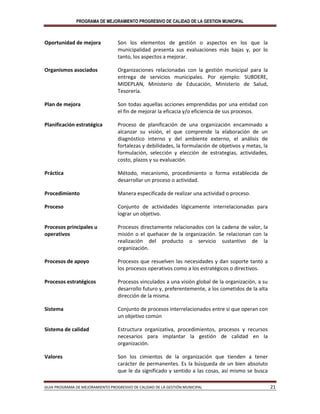 PROGRAMA DE MEJORAMIENTO PROGRESIVO DE CALIDAD DE LA GESTION MUNICIPAL
GUIA PROGRAMA DE MEJORAMIENTO PROGRESIVO DE CALIDAD DE LA GESTIÓN MUNICIPAL 21
Oportunidad de mejora Son los elementos de gestión o aspectos en los que la
municipalidad presenta sus evaluaciones más bajas y, por lo
tanto, los aspectos a mejorar.
Organismos asociados Organizaciones relacionadas con la gestión municipal para la
entrega de servicios municipales. Por ejemplo: SUBDERE,
MIDEPLAN, Ministerio de Educación, Ministerio de Salud,
Tesorería.
Plan de mejora Son todas aquellas acciones emprendidas por una entidad con
el fin de mejorar la eficacia y/o eficiencia de sus procesos.
Planificación estratégica Proceso de planificación de una organización encaminado a
alcanzar su visión, el que comprende la elaboración de un
diagnóstico interno y del ambiente externo, el análisis de
fortalezas y debilidades, la formulación de objetivos y metas, la
formulación, selección y elección de estrategias, actividades,
costo, plazos y su evaluación.
Práctica Método, mecanismo, procedimiento o forma establecida de
desarrollar un proceso o actividad.
Procedimiento Manera especificada de realizar una actividad o proceso.
Proceso Conjunto de actividades lógicamente interrelacionadas para
lograr un objetivo.
Procesos principales u
operativos
Procesos directamente relacionados con la cadena de valor, la
misión o el quehacer de la organización. Se relacionan con la
realización del producto o servicio sustantivo de la
organización.
Procesos de apoyo Procesos que resuelven las necesidades y dan soporte tanto a
los procesos operativos como a los estratégicos o directivos.
Procesos estratégicos Procesos vinculados a una visión global de la organización, a su
desarrollo futuro y, preferentemente, a los cometidos de la alta
dirección de la misma.
Sistema Conjunto de procesos interrelacionados entre si que operan con
un objetivo común
Sistema de calidad Estructura organizativa, procedimientos, procesos y recursos
necesarios para implantar la gestión de calidad en la
organización.
Valores Son los cimientos de la organización que tienden a tener
carácter de permanentes. Es la búsqueda de un bien absoluto
que le da significado y sentido a las cosas, así mismo se busca
 