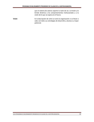 PROGRAMA DE MEJORAMIENTO PROGRESIVO DE CALIDAD DE LA GESTION MUNICIPAL
GUIA PROGRAMA DE MEJORAMIENTO PROGRESIVO DE CALIDAD DE LA GESTIÓN MUNICIPAL 22
que el sistema de valores soporte la razón de ser, la misión y le
brinde dinámica a los comportamientos institucionales y a la
visión de lo que se espera en el futuro.
Visión Es la descripción de cómo se vería la organización si se llevan a
cabo con éxito sus estrategias de desarrollo y alcanza su mayor
potencial.
 