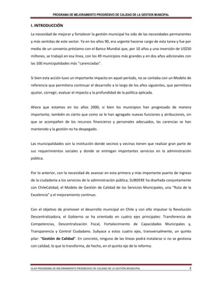 PROGRAMA DE MEJORAMIENTO PROGRESIVO DE CALIDAD DE LA GESTION MUNICIPAL
GUIA PROGRAMA DE MEJORAMIENTO PROGRESIVO DE CALIDAD DE LA GESTIÓN MUNICIPAL 3
I. INTRODUCCIÓN
La necesidad de mejorar y fortalecer la gestión municipal ha sido de las necesidades permanentes
y más sentidas de este sector. Ya en los años 90, era urgente hacerse cargo de esta tarea y fue por
medio de un convenio préstamo con el Banco Mundial que, por 10 años y una inversión de US$50
millones, se trabajó en esa línea, con los 49 municipios más grandes y en dos años adicionales con
las 100 municipalidades más “carenciadas”.
Si bien esta acción tuvo un importante impacto en aquel período, no se contaba con un Modelo de
referencia que permitiera continuar el desarrollo a lo largo de los años siguientes, que permitiera
ajustar, corregir, evaluar el impacto y la profundidad de la política aplicada.
Ahora que estamos en los años 2000, si bien los municipios han progresado de manera
importante, también es cierto que como se le han agregado nuevas funciones y atribuciones, sin
que se acompañen de los recursos financieros y personales adecuados, las carencias se han
mantenido y la gestión no ha despegado.
Las municipalidades son la institución donde vecinos y vecinas tienen que realizar gran parte de
sus requerimientos sociales y donde se entregan importantes servicios en la administración
pública.
Por lo anterior, con la necesidad de avanzar en esta primera y más importante puerta de ingreso
de la ciudadanía a los servicios de la administración pública, SUBDERE ha diseñada conjuntamente
con ChileCalidad, el Modelo de Gestión de Calidad de los Servicios Municipales, una “Ruta de la
Excelencia” y el mejoramiento continuo.
Con el objetivo de promover el desarrollo municipal en Chile y con ello impulsar la Revolución
Descentralizadora, el Gobierno se ha orientado en cuatro ejes principales: Transferencia de
Competencias, Descentralización Fiscal, Fortalecimiento de Capacidades Municipales y,
Transparencia y Control Ciudadano. Subyace a estos cuatro ejes, transversalmente, un quinto
pilar: “Gestión de Calidad”. En concreto, ninguno de las líneas podrá instalarse si no se gestiona
con calidad, lo que lo transforma, de hecho, en el quinto eje de la reforma.
 