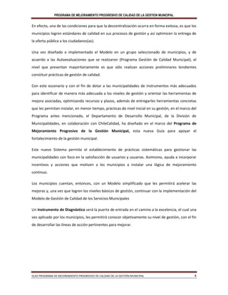PROGRAMA DE MEJORAMIENTO PROGRESIVO DE CALIDAD DE LA GESTION MUNICIPAL
GUIA PROGRAMA DE MEJORAMIENTO PROGRESIVO DE CALIDAD DE LA GESTIÓN MUNICIPAL 4
En efecto, una de las condiciones para que la descentralización ocurra en forma exitosa, es que los
municipios logren estándares de calidad en sus procesos de gestión y así optimicen la entrega de
la oferta pública a los ciudadanos(as).
Una vez diseñado e implementado el Modelo en un grupo seleccionado de municipios, y de
acuerdo a las Autoevaluaciones que se realizaron (Programa Gestión de Calidad Municipal), el
nivel que presentan mayoritariamente es que sólo realizan acciones preliminares tendientes
constituir prácticas de gestión de calidad.
Con este escenario y con el fin de dotar a las municipalidades de instrumentos más adecuados
para identificar de manera más adecuada a los niveles de gestión y orientar las herramientas de
mejora asociadas, optimizando recursos y plazos, además de entregarles herramientas concretas
que les permitan instalar, en menor tiempo, prácticas de nivel inicial en su gestión, en el marco del
Programa antes mencionado, el Departamento de Desarrollo Municipal, de la División de
Municipalidades, en colaboración con ChileCalidad, ha diseñado en el marco del Programa de
Mejoramiento Progresivo de la Gestión Municipal, esta nueva Guía para apoyar el
fortalecimiento de la gestión municipal.
Este nuevo Sistema permite el establecimiento de prácticas sistemáticas para gestionar las
municipalidades con foco en la satisfacción de usuarios y usuarias. Asimismo, ayuda a incorporar
incentivos y acciones que motiven a los municipios a instalar una lógica de mejoramiento
continuo.
Los municipios cuentan, entonces, con un Modelo simplificado que les permitirá acelerar las
mejoras y, una vez que logren los niveles básicos de gestión, continuar con la implementación del
Modelo de Gestión de Calidad de los Servicios Municipales
Un Instrumento de Diagnóstico será la puerta de entrada en el camino a la excelencia, el cual una
vez aplicado por los municipios, les permitirá conocer objetivamente su nivel de gestión, con el fin
de desarrollar las líneas de acción pertinentes para mejorar.
 