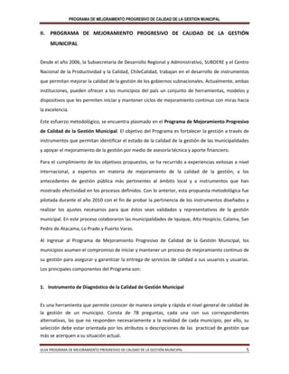 PROGRAMA DE MEJORAMIENTO PROGRESIVO DE CALIDAD DE LA GESTION MUNICIPAL
GUIA PROGRAMA DE MEJORAMIENTO PROGRESIVO DE CALIDAD DE LA GESTIÓN MUNICIPAL 5
II. PROGRAMA DE MEJORAMIENTO PROGRESIVO DE CALIDAD DE LA GESTIÓN
MUNICIPAL
Desde el año 2006, la Subsecretaría de Desarrollo Regional y Administrativo, SUBDERE y el Centro
Nacional de la Productividad y la Calidad, ChileCalidad, trabajan en el desarrollo de instrumentos
que permitan mejorar la calidad de la gestión de los gobiernos subnacionales. Actualmente, ambas
instituciones, pueden ofrecer a los municipios del país un conjunto de herramientas, modelos y
dispositivos que les permiten iniciar y mantener ciclos de mejoramiento continuo con miras hacia
la excelencia.
Este esfuerzo metodológico, se encuentra plasmado en el Programa de Mejoramiento Progresivo
de Calidad de la Gestión Municipal. El objetivo del Programa es fortalecer la gestión a través de
instrumentos que permitan identificar el estado de la calidad de la gestión de las municipalidades
y apoyar el mejoramiento de la gestión por medio de asesoría técnica y aporte financiero.
Para el cumplimiento de los objetivos propuestos, se ha recurrido a experiencias exitosas a nivel
internacional, a expertos en materia de mejoramiento de la calidad de la gestión, a los
antecedentes de gestión pública más pertinentes al ámbito local y a instrumentos que han
mostrado efectividad en los procesos definidos. Con lo anterior, esta propuesta metodológica fue
pilotada durante el año 2010 con el fin de probar la pertinencia de los instrumentos diseñados y
realizar los ajustes necesarios para que éstos sean validados y representativos de la gestión
municipal. En este proceso colaboraron las municipalidades de Iquique, Alto Hospicio, Calama, San
Pedro de Atacama, Lo Prado y Puerto Varas.
Al ingresar al Programa de Mejoramiento Progresivo de Calidad de la Gestión Municipal, los
municipios asumen el compromiso de iniciar y mantener un proceso de mejoramiento continuo de
su gestión para asegurar y garantizar la entrega de servicios de calidad a sus usuarios y usuarias.
Los principales componentes del Programa son:
1. Instrumento de Diagnóstico de la Calidad de Gestión Municipal
Es una herramienta que permite conocer de manera simple y rápida el nivel general de calidad de
la gestión de un municipio. Consta de 78 preguntas, cada una con sus correspondientes
alternativas, las que no responden necesariamente a la realidad de cada municipio, por ello, su
selección debe estar orientada por los atributos o descripciones de las practicad de gestión que
más se acerquen a su situación actual.
 