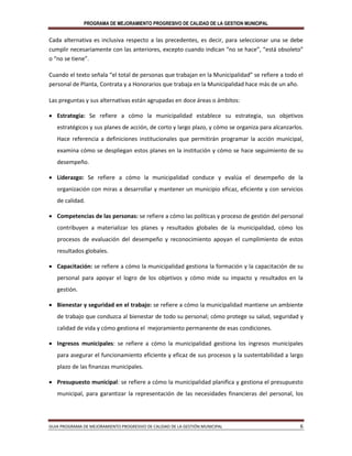 PROGRAMA DE MEJORAMIENTO PROGRESIVO DE CALIDAD DE LA GESTION MUNICIPAL
GUIA PROGRAMA DE MEJORAMIENTO PROGRESIVO DE CALIDAD DE LA GESTIÓN MUNICIPAL 6
Cada alternativa es inclusiva respecto a las precedentes, es decir, para seleccionar una se debe
cumplir necesariamente con las anteriores, excepto cuando indican “no se hace”, “está obsoleto”
o “no se tiene”.
Cuando el texto señala “el total de personas que trabajan en la Municipalidad” se refiere a todo el
personal de Planta, Contrata y a Honorarios que trabaja en la Municipalidad hace más de un año.
Las preguntas y sus alternativas están agrupadas en doce áreas o ámbitos:
 Estrategia: Se refiere a cómo la municipalidad establece su estrategia, sus objetivos
estratégicos y sus planes de acción, de corto y largo plazo, y cómo se organiza para alcanzarlos.
Hace referencia a definiciones institucionales que permitirán programar la acción municipal,
examina cómo se despliegan estos planes en la institución y cómo se hace seguimiento de su
desempeño.
 Liderazgo: Se refiere a cómo la municipalidad conduce y evalúa el desempeño de la
organización con miras a desarrollar y mantener un municipio eficaz, eficiente y con servicios
de calidad.
 Competencias de las personas: se refiere a cómo las políticas y proceso de gestión del personal
contribuyen a materializar los planes y resultados globales de la municipalidad, cómo los
procesos de evaluación del desempeño y reconocimiento apoyan el cumplimiento de estos
resultados globales.
 Capacitación: se refiere a cómo la municipalidad gestiona la formación y la capacitación de su
personal para apoyar el logro de los objetivos y cómo mide su impacto y resultados en la
gestión.
 Bienestar y seguridad en el trabajo: se refiere a cómo la municipalidad mantiene un ambiente
de trabajo que conduzca al bienestar de todo su personal; cómo protege su salud, seguridad y
calidad de vida y cómo gestiona el mejoramiento permanente de esas condiciones.
 Ingresos municipales: se refiere a cómo la municipalidad gestiona los ingresos municipales
para asegurar el funcionamiento eficiente y eficaz de sus procesos y la sustentabilidad a largo
plazo de las finanzas municipales.
 Presupuesto municipal: se refiere a cómo la municipalidad planifica y gestiona el presupuesto
municipal, para garantizar la representación de las necesidades financieras del personal, los
 