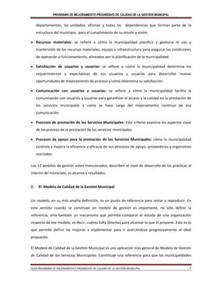 PROGRAMA DE MEJORAMIENTO PROGRESIVO DE CALIDAD DE LA GESTION MUNICIPAL
GUIA PROGRAMA DE MEJORAMIENTO PROGRESIVO DE CALIDAD DE LA GESTIÓN MUNICIPAL 7
departamentos, las unidades, oficinas y todas las dependencias que forman parte de la
estructura del municipio, para el cumplimiento de su misión y visión.
 Recursos materiales: se refiere a cómo la municipalidad planifica y gestiona el uso y
mantención de los recursos materiales, equipo e infraestructura para asegurar las condiciones
de operación o funcionamiento, alineados por la planificación de la municipalidad.
 Satisfacción de usuarios y usuarias: se refiere a cómo la municipalidad determina los
requerimientos y expectativas de sus usuarios y usuarias para desarrollar nuevas
oportunidades de mejoramiento de proceso y cómo determina su satisfacción.
 Comunicación con usuarios y usuarias: se refiere a cómo la municipalidad facilita la
comunicación con usuarios y usuarias para garantizar el acceso y la calidad en la prestación de
los servicios municipales y como se hace cargo del mejoramiento continuo de esa
comunicación.
 Procesos de prestación de los Servicios Municipales: Este criterio examina los aspectos clave
de los proceso de la prestación de los servicios municipales.
 Procesos de apoyo para la prestación de los Servicios Municipales: cómo la municipalidad
controla y mejora la eficiencia y eficacia de sus procesos de apoyo, proveedores y organismos
asociados.
Los 12 ámbitos de gestión antes mencionados, describen el nivel de desarrollo de las prácticas al
interior del municipio, su alcance y resultados.
2. El Modelo de Calidad de la Gestión Municipal
Un modelo, en su más amplia definición, es un punto de referencia para imitar o reproducir. En
este sentido cuando se construye un modelo de gestión es importante, no sólo definir la
referencia, sino también un mecanismo que permita comparar el estado de una organización
respecto de ese modelo, es decir, cuánto falta (brecha) para alcanzar lo que él propone. Esto es lo
que permite definir las mejoras a implementar para ir acercándose progresivamente al ideal
propuesto.
El Modelo de Calidad de la Gestión Municipal es una aplicación más general de Modelo de Gestión
de Calidad de los Servicios Municipales. Constituye una referencia para que las municipalidades
 