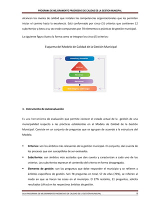 PROGRAMA DE MEJORAMIENTO PROGRESIVO DE CALIDAD DE LA GESTION MUNICIPAL
GUIA PROGRAMA DE MEJORAMIENTO PROGRESIVO DE CALIDAD DE LA GESTIÓN MUNICIPAL 8
alcancen los niveles de calidad que instalen las competencias organizacionales que les permitan
iniciar el camino hacia la excelencia. Está conformado por cinco (5) criterios que contienen 12
subcriterios y éstos a su vez están compuestos por 78 elementos o prácticas de gestión municipal.
La siguiente figura ilustra la forma como se integran los cinco (5) criterios:
Esquema del Modelo de Calidad de la Gestión Municipal
3. Instrumento de Autoevaluación
Es una herramienta de evaluación que permite conocer el estado actual de la gestión de una
municipalidad respecto a las prácticas establecidas en el Modelo de Calidad de la Gestión
Municipal. Consiste en un conjunto de preguntas que se agrupan de acuerdo a la estructura del
Modelo.
 Criterios: son los ámbitos más relevantes de la gestión municipal. En conjunto, dan cuenta de
los procesos que son susceptibles de ser evaluados.
 Subcriterios: son ámbitos más acotados que dan cuenta y caracterizan a cada uno de los
criterios. Los subcriterios expresan el contenido del criterio en forma desagregada.
 Elemento de gestión: son las preguntas que debe responder el municipio y se refieren a
ámbitos específicos de gestión. Son 78 preguntas en total, 57 de ellas (73%), se refieren al
modo en que se hacen las cosas en el municipio. El 27% restante, 21 preguntas, solicita
resultados (cifras) en los respectivos ámbitos de gestión.
 