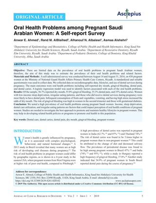 Journal of Clinical Research in Dentistry  •  Vol 2  •  Issue 1  •  2019 5
INTRODUCTION
W
omen’s health is greatly influenced by pregnancy,
as it is associated with complex psychological,
behavioral, and natural hormonal changes.[1]
A
2012 study in Brazil revealed that many women are at high
risk of developing oral diseases during pregnancy.[2]
The
risk of oral health problems in pregnant women could differ
by geographic regions, as is shown in a 4-year study in the
eastern USA, where pregnant women fromWestVirginia were
at higher risk of poor oral health, compared to Pittsburgh.[3]
A high prevalence of dental caries was reported in pregnant
women in India (62.7% [4]
and 87% [5]
) and Thailand 74%.[6]
The risk of dental caries was found to be 3 times higher in
pregnant women than in non-pregnant women.[6]
This could
be attributed to the change of diet and decreased salivary
flow. The prevalence of periodontal disease was found to
be high among pregnant women in Brazil 47% [2]
and India
(74% [7]
and 95% [4]
), while a study in Hungary reported a
high frequency of gingival bleeding, 37.8%.[8]
Another study
indicated that 54.9% of pregnant women in South Brazil
reported dental pain during the course of pregnancy.[9]
Oral Health Problems among Pregnant Saudi
Arabian Women: A Self-report Survey
Anwar E. Ahmed1
, Rand M. AlBlaihed2
, Alhanouf N. Albalawi2
, Asmaa Alshehri3
1
Department of  Epidemiology and Biostatistics, College of Public Health and Health Informatics, King Saud bin
Abdulaziz University for Health Sciences, Riyadh, Saudi Arabia. 2
Department of Restorative Dentistry, Riyadh
Elm University, Riyadh, Saudi Arabia. 3
Department of  Pediatric Dentistry, College of Dentistry, King Khalid
University, Abha, Saudi Arabia
ABSTRACT
Objective: There are limited data on the prevalence of oral health problems in pregnant Saudi Arabian women;
therefore, the aim of this study was to estimate the prevalence of their oral health problems and related factors.
Materials and Methods: A self-administered survey was conducted between August 14 and August 31, 2016, on 438 pregnant
women at the Ministry of National Guard Health Affairs Primary Health Care Centers, Riyadh. A standardized and reliable
questionnaire was used to collect data. We collected data on sociodemographic data, lifestyles, and use of dental services during
pregnancy. The main outcomes were oral health problems including self-reported dry mouth, gingival bleeding, dental pain,
and dental caries. A logistic regression model was used to identify factors associated with each of the oral health problems.
Results: Of the sample, 56.7% reported dry mouth, 55.8% gingival bleeding, 35.3% dental pain, and 35% dental caries. Women
with low-income sleep deprivation, irregular eating patterns, and those who did receive dental services during pregnancy were
most likely to have dental pain. Infrequent consumption of fruits and vegetables, vomiting, and having high stress increased the
odds of dry mouth. The risk of gingival bleeding was high in women in the second trimester and those with gestational diabetes.
Conclusion: We noted a high prevalence of oral health problems among pregnant Saudi women. Income, sleep deprivation,
dental care utilization, and irregular eating patterns are factors that could impact perception of oral health conditions of pregnant
women. Studies are needed to investigate the best approach to promote and maintain healthy lifestyles in pregnant women. This
may help in developing related health policies or programs to promote oral health in this population.
Key words: Dental care, dental caries, dental pain, dry mouth, gingival bleeding, pregnant women
ORIGINAL ARTICLE
Address for correspondence:
Anwar E. Ahmed, College of Public Health and Health Informatics, King Saud bin Abdulaziz University for Health
Sciences, MC 2350, P.O. Box 22490 Riyadh, 11426, King Saudi Arabia. E-mail: ahmeda5@vcu.edu
https://doi.org/10.33309/2639-8281.020102 www.asclepiusopen.com
© 2019 The Author(s). This open access article is distributed under a Creative Commons Attribution (CC-BY) 4.0 license.
 