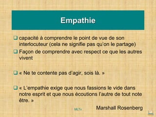 Empathie
❑ capacité à comprendre le point de vue de son
interlocuteur (cela ne signifie pas qu’on le partage)
❑ Façon de comprendre avec respect ce que les autres
vivent
❑ « Ne te contente pas d’agir, sois là. »
❑ « L’empathie exige que nous fassions le vide dans
notre esprit et que nous écoutions l’autre de tout note
être. »
Marshall Rosenberg
MLTv
 