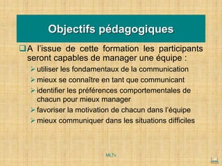 Objectifs pédagogiques
❑A l’issue de cette formation les participants
seront capables de manager une équipe :
➢utiliser les fondamentaux de la communication
➢mieux se connaître en tant que communicant
➢identifier les préférences comportementales de
chacun pour mieux manager
➢favoriser la motivation de chacun dans l’équipe
➢mieux communiquer dans les situations difficiles
MLTv
 