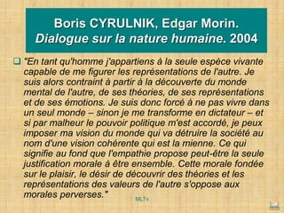 Boris CYRULNIK, Edgar Morin.
Dialogue sur la nature humaine. 2004
❑ "En tant qu'homme j'appartiens à la seule espèce vivante
capable de me figurer les représentations de l'autre. Je
suis alors contraint à partir à la découverte du monde
mental de l'autre, de ses théories, de ses représentations
et de ses émotions. Je suis donc forcé à ne pas vivre dans
un seul monde – sinon je me transforme en dictateur – et
si par malheur le pouvoir politique m'est accordé, je peux
imposer ma vision du monde qui va détruire la société au
nom d'une vision cohérente qui est la mienne. Ce qui
signifie au fond que l'empathie propose peut-être la seule
justification morale à être ensemble. Cette morale fondée
sur le plaisir, le désir de découvrir des théories et les
représentations des valeurs de l'autre s'oppose aux
morales perverses." MLTv
 