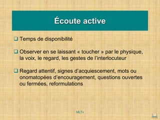 Écoute active
❑ Temps de disponibilité
❑ Observer en se laissant « toucher » par le physique,
la voix, le regard, les gestes de l’interlocuteur
❑ Regard attentif, signes d’acquiescement, mots ou
onomatopées d’encouragement, questions ouvertes
ou fermées, reformulations
MLTv
 