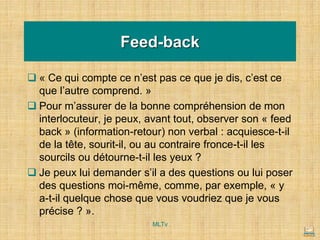 Feed-back
❑ « Ce qui compte ce n’est pas ce que je dis, c’est ce
que l’autre comprend. »
❑ Pour m’assurer de la bonne compréhension de mon
interlocuteur, je peux, avant tout, observer son « feed
back » (information-retour) non verbal : acquiesce-t-il
de la tête, sourit-il, ou au contraire fronce-t-il les
sourcils ou détourne-t-il les yeux ?
❑ Je peux lui demander s’il a des questions ou lui poser
des questions moi-même, comme, par exemple, « y
a-t-il quelque chose que vous voudriez que je vous
précise ? ».
MLTv
 