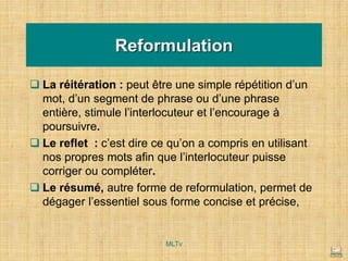 Reformulation
❑ La réitération : peut être une simple répétition d’un
mot, d’un segment de phrase ou d’une phrase
entière, stimule l’interlocuteur et l’encourage à
poursuivre.
❑ Le reflet : c’est dire ce qu’on a compris en utilisant
nos propres mots afin que l’interlocuteur puisse
corriger ou compléter.
❑ Le résumé, autre forme de reformulation, permet de
dégager l’essentiel sous forme concise et précise,
MLTv
 