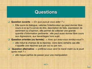 Questions
❑ Question ouverte : « En quoi puis-je vous aider ? »
➢ Elle ouvre le dialogue, valorise l’interlocuteur qui peut donner libre
cours à ce qu’il a envie de dire, description de faits, expression de
sentiment ou d’opinion, elle permet de collecter une grande
quantité d’information pertinente ; elle peut aussi donner libre cours
aux digressions, aux bavardages hors sujet.
❑ Question orientée (ou fermée) : « Avec qui avez-vous rendez-vous?»
➢ elle induit le champs de la réponse, voire dans certains cas elle
n’appelle une réponse que par oui ou par non.
❑ Question alternative : « préférez-vous venir le mardi matin ou le jeudi
après midi ? »
➢ elle risque parfois de passer pour une manipulation
MLTv
 