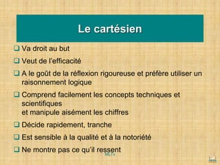 Le cartésien
❑ Va droit au but
❑ Veut de l’efficacité
❑ A le goût de la réflexion rigoureuse et préfère utiliser un
raisonnement logique
❑ Comprend facilement les concepts techniques et
scientifiques
et manipule aisément les chiffres
❑ Décide rapidement, tranche
❑ Est sensible à la qualité et à la notoriété
❑ Ne montre pas ce qu’il ressent
MLTv
 