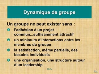 Un groupe ne peut exister sans :
 l’adhésion à un projet
commun...suffisamment attractif
 un minimum d’interactions entre les
membres du groupe
 la satisfaction, même partielle, des
besoins individuels
 une organisation, une structure autour
d’un leadership
Dynamique de groupe
MLTv
 