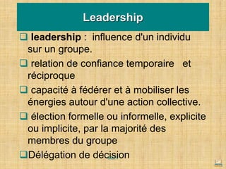 ❑ leadership : influence d'un individu
sur un groupe.
❑ relation de confiance temporaire et
réciproque
❑ capacité à fédérer et à mobiliser les
énergies autour d'une action collective.
❑ élection formelle ou informelle, explicite
ou implicite, par la majorité des
membres du groupe
❑Délégation de décision
Leadership
MLTv
 