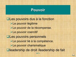 ❑Les pouvoirs dus à la fonction
➢Le pouvoir légitime
➢Le pouvoir de la récompense.
➢Le pouvoir coercitif
❑Les pouvoirs personnels
➢Le pouvoir lié à la compétence.
➢Le pouvoir charismatique
❑leadership de droit /leadership de fait
Pouvoir
MLTv
 