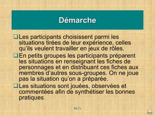 Démarche
❑Les participants choisissent parmi les
situations tirées de leur expérience, celles
qu’ils veulent travailler en jeux de rôles.
❑En petits groupes les participants préparent
les situations en renseignant les fiches de
personnages et en distribuant ces fiches aux
membres d’autres sous-groupes. On ne joue
pas la situation qu’on a préparée.
❑Les situations sont jouées, observées et
commentées afin de synthétiser les bonnes
pratiques
MLTv
 