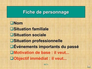Fiche de personnage
❑Nom
❑Situation familiale
❑Situation sociale
❑Situation professionnelle
❑Événements importants du passé
❑Motivation de base : il veut...
❑Objectif immédiat : il veut...
MLTv
 