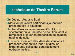 technique de Théâtre Forum
❑créée par Augusto Boal :
❑deux ou plusieurs participants jouent une
première fois la situation;
❑si l'un d'eux se retrouve en difficulté, un
spectateur qui a une idée de solution vient le
remplacer et jouer sa proposition de solution,
et ainsi de suite…
❑Tous ceux qui ont des idées de solutions à
proposer viennent les jouer, et ainsi on
expérimente celles qui sont réellement
opérationnelles..
MLTv
 