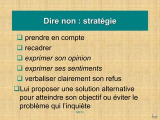 Dire non : stratégie
❑ prendre en compte
❑ recadrer
❑ exprimer son opinion
❑ exprimer ses sentiments
❑ verbaliser clairement son refus
❑Lui proposer une solution alternative
pour atteindre son objectif ou éviter le
problème qui l’inquiète
MLTv
 