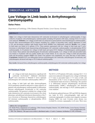 Journal of Clinical Cardiology and Diagnostics  •  Vol 4  •  Issue 1  •  2021 3
INTRODUCTION
L
ow voltage in limb leads characterizes significant left
ventricular involvement.[1]
Additional inferolateral
T wave inversions or flattened T waves represent
arrhythmogenic left ventricular cardiomyopathy (ARLC).[2]
Low voltage in limb leads and other electrocardiogram
(ECG) parameters should be analyzed in a large collective of
patients with arrhythmogenic cardiomyopathy to differentiate
between arrhythmogenic biventricular or left ventricular
cardiomyopathy. The question is whether low voltage in limb
leads characterizes left ventricular involvement in the whole
phenotype, and additional inferolateral abnormalities of the T
wave (inversion or flattening) characterizes arrhythmogenic
left dominant cardiomyopathy or phospholamban (PLN)
cardiomyopathy.
METHOD
The ECG’s of 439 patients (264 males, meanage 46.4+/-11.6
years) were analyzed with regard to low voltage in limb leads
(/=5 mm) or precordial leads (/=7.5 mm) or both, and
abnormalities of the T waves in right precordial (inversion)
or inferolateral leads (inversion or flattening). The question
is to differentiate between arrhythmogenic biventricular
cardiomyopathy (ARBC), arrhythmogenic left dominant
cardiomyopathy, and end-stage or PLN cardiomyopathy as
a rare mutation.
In all patients gathered between 1985 and 2020 the diagnosis
was made by ECG, echocardiography, right and left
ventricular angiography. In seldom cases magnetic resonance
imaging (MRI) was used. Coronary artery disease was
excluded by coronary angiography in all cases. Most cases
Low Voltage in Limb leads in Arrhythmogenic
Cardiomyopathy
Stefan Peters
Department of Cardiology, Ubbo Emmius Hospital Norden, Lower Saxony, Germany
ABSTRACT
Aims: Low voltage in limb leads characterizes left ventricular involvement in arrhythmogenic cardiomyopathy. A large
collective of patients with arrhythmogenic cardiomyopathy including 439 patients (268 males, meanage 46.8±11.6 years)
were analyzed. Methods: Low voltage in limb leads was analyzed in typical patients with arrhythmogenic cardiomyopathy.
Several other electrocardiogram (ECG) features including low voltage in precordial leads, typical appearance in lead
a VR, and developing complete right bundle branch block (RBBB) were additionally analyzed. Results: Low voltage
in limb leads was found in 61 patients (15%). Three patients represented with low voltage in limb leads and T wave
inversions in inferolateral leads characterizing arrhythmogenic left ventricular cardiomyopathy or phospholamban (PLN)
cardiomyopathy. In 38 patients low voltage in limb leads and typical ECG findings of arrhythmogenic cardiomyopathy
were found. These patients had arrhythmogenic biventricular cardiomyopathy. Low voltage in limb and precordial leads
was found in 14 patients with two cardiac deaths due to heart failure. In six cases low voltage in limb and precordial
leads and developing complete RBBB were found. Four patients were tranplanted, two cases died due to heart failure.
Conclusions: Standard ECG can differentiate between arrhythmogenic left ventricular, arrhythmogenic biventricular, and
arrhythmogenic advanced end-stage or PLN-induced cardiomyopathy.
Key words:Advanced form, arrhythmogenic cardiomyopathy, arrhythmogenic left ventricular cardiomyopathy, low voltage
Address for correspondence:
Dr. Stefan Peters, Department of Cardiology, Ubbo Emmius Hospital, Osterstr. 110, 26506 Norden, Lower Saxony, Germany
https://doi.org/10.33309/2639-8265.040102 www.asclepiusopen.com
© 2021 The Author(s). This open access article is distributed under a Creative Commons Attribution (CC-BY) 4.0 license.
ORIGINALARTICLE
 