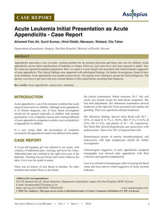 Asclepius Medical Case Reports  •  Vol 1  •  Issue 1  •  2018 4
INTRODUCTION
Acute appendicitis is one of the common condition that needs
surgical intervention in children. Although acute appendicitis
is of clinical diagnosis, role of basic blood investigation
should not be ignored especially in children with unusual
presentation. Loss of appetite, nausea and vomiting hallmark
of acute appendicitis symptoms in adults, were not predictive
of appendicitis in children.
In a very young child ,the presentation of symptoms
associated with appendicitis tends to be different from adults.
CASE REPORT
A 5-year-old Egyptian girl was referred to our center, with
a history of abdominal pain, vomiting, and fever for 2 days.
Abdominal pain was confined to the right lower part of the
abdomen. Vomiting was non-bilious and vomits whatever she
takes. Fever was low grade in nature.
There was no history of sore throat or diarrhea. No other
members had similar illness in the family.
On clinical examination, febrile measures 38 C. Her oral
cavity was normal except for mild throat congestion. She
had mild dehydration. Her abdominal examination showed
tenderness in the right iliac fossa associated with rigidity and
guarding. There was significant rebound tenderness.
Her laboratory findings showed white blood cells 20.3 ×
109
/L of which N 31.7%, L 30.8%, MO 37.1%, E 0.3%, B
0.2%, Hb 9.3 G/L, and platelet of 39 × 10L
, respectively.
Her blood film showed hypochromia and anisocytosis with
poikilocytosis. There were 28% of atypical blast cells.
Hematological picture of anemia, thrombocytopenia, and
leukocytosis with high lymphocytes alerted the further
investigations.
Ultrasonogram suggestive of early appendicitis computed
tomography scan showed early appendicitis with fluid
collection and regional lymphadenitis.
Case was referred to Hematologist, after reviewing the blood
smear and bone marrow which suggestive of Acute myeloid
leukemia.
CASE REPORT
Acute Leukemia Initial Presentation as Acute
Appendicitis - Case Report
Ahamed Faiz Ali, Sunil Kumar, Hind Otaibi, Mansoor, Waleed, Ola Taher
Department of paediatric Surgery, Ibn Sina Hospital, Ministry of Health -Kuwait
ABSTRACT
Appendicitis represents a real, everyday working problem for the primary physician and those who care for children. Acute
appendicitis can be initial manifestation of leukemia or relapse. However, such cases have only been reported in adults. Very
few cases are reported in pediatric population. Here, we report a 5-year-old girl who presented with clinical features suggestive
of acute appendicitis. The clinical findings were supported with radiological findings. On further investigations, found to have
acute leukemia. Acute appendicitis was treated conservatively. The parents were reluctant to accept the clinical diagnosis. The
parents were keen to get more and more second opinion in this regard before accepting final diagnosis.
Key words: Acute appendicitis, conservative, leukemia
Address for correspondence:
Dr.S.M.Ahamed faiz ali, Senior Registrar, Department of paediatric surgery Ibn Sina Hospital, MOH -Kuwait.
E-mail: faizahamedali22@yahoo.co.in
https://doi.org/10.33309/2638-7700.010102 www.asclepiusopen.com
© 2018 The Author(s). This open access article is distributed under a Creative Commons Attribution (CC-BY) 4.0 license
 