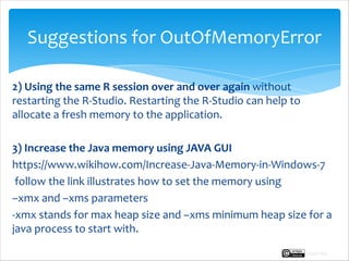 Suggestions for OutOfMemoryError
2) Using the same R session over and over again without
restarting the R-Studio. Restarting the R-Studio can help to
allocate a fresh memory to the application.
3) Increase the Java memory using JAVA GUI
https://www.wikihow.com/Increase-Java-Memory-in-Windows-7
follow the link illustrates how to set the memory using
–xmx and –xms parameters
-xmx stands for max heap size and –xms minimum heap size for a
java process to start with.
Rupak Roy
 