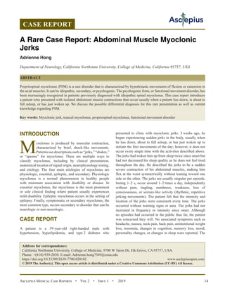 Asclepius Medical Case Reports  •  Vol 2  •  Issue 1  •  2019 14
INTRODUCTION
Myoclonus is produced by muscular contraction,
characterized by brief, shock-like movements.
Patients use descriptions such as “jerks,” “shakes,”
or “spasms” for myoclonus. There are multiple ways to
classify myoclonus, including by clinical presentation,
anatomical location of signal origin, neurophysiology testing,
and etiology. The four main etiologies of myoclonus are
physiologic, essential, epileptic, and secondary. Physiologic
myoclonus is a normal phenomenon in healthy people
with minimum association with disability or disease. In
essential myoclonus, the myoclonus is the most prominent
or sole clinical finding where patient usually experiences
mild disability. Epileptic myoclonus occurs in the setting of
epilepsy. Finally, symptomatic or secondary myoclonus, the
most common type, occurs secondary to disorder that can be
neurologic or non-neurologic.
CASE REPORT
A patient is a 59-year-old right-handed male with
hypertension, hyperlipidemia, and type 2 diabetes who
presented to clinic with myoclonic jerks. 3 weeks ago, he
began experiencing sudden jerks in the body, usually when
he lies down, about to fall asleep, or has just woken up to
initiate the first movements of the day; however, it does not
occur every single time with the activities described above.
The jerks had woken him up from sleep twice since onset but
had not decreased his sleep quality as he does not feel tired
throughout the day. He described the jerks to be a sudden
severe contraction of his abdominal muscles, making him
flex at the waist symmetrically without leaning toward one
side or the other. The jerks are usually singular per episode,
lasting 1–2 s, occur around 1–2 times a day, independently
without pain, tingling, numbness, weakness, loss of
consciousness, or seizure-like activity (rhythmic, repetitive
jerking movements). The patient felt that the intensity and
location of the jerks were consistent every time. The jerks
occurred without warning signs or aura. The jerks had not
increased in frequency or intensity since onset. Although
no episodes had occurred in the public thus far, the patient
was concerned they will. No associated symptoms such as
headache, nausea, neck pain, back pain, unintentional weight
loss, insomnia, changes in cognition, memory loss, mood,
personality changes, or changes in sleep were reported. The
CASE REPORT
A Rare Case Report: Abdominal Muscle Myoclonic
Jerks
Adrienne Hong
Department of Neurology, California Northstate University, College of Medicine, California 95757, USA
ABSTRACT
Propriospinal myoclonus (PSM) is a rare disorder that is characterized by hyperkinetic movements of flexion or extension in
the axial muscles. It can be idiopathic, secondary, or psychogenic. The psychogenic form, or functional movement disorder, has
been increasingly recognized in patients previously diagnosed with idiopathic spinal myoclonus. This case report introduces
a patient who presented with isolated abdominal muscle contractions that occur usually when a patient lies down, is about to
fall asleep, or has just woken up. We discuss the possible differential diagnosis for this rare presentation as well as current
knowledge regarding PSM.
Key words: Myoclonic jerk, truncal myoclonus, propriospinal myoclonus, functional movement disorder
Address for correspondence:
California Northstate University, College of Medicine, 9700 W Taron Dr, Elk Grove, CA 95757, USA.
Phone: +(818)-939-2850. E-mail: Adrienne.hong7349@cnsu.edu
https://doi.org/10.33309/2638-7700.020102 www.asclepiusopen.com
© 2019 The Author(s). This open access article is distributed under a Creative Commons Attribution (CC-BY) 4.0 license.
 