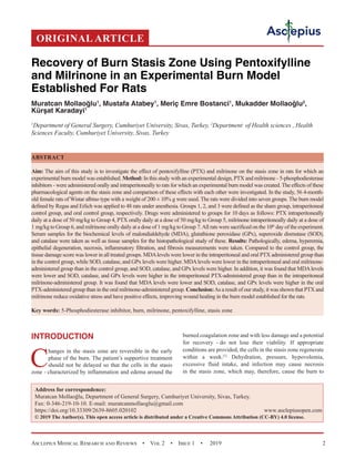 Asclepius Medical Research and Reviews  •  Vol 2  •  Issue 1  •  2019 2
INTRODUCTION
C
hanges in the stasis zone are reversible in the early
phase of the burn. The patient’s supportive treatment
should not be delayed so that the cells in the stasis
zone - characterized by inflammation and edema around the
burned coagulation zone and with less damage and a potential
for recovery - do not lose their viability. If appropriate
conditions are provided, the cells in the stasis zone regenerate
within a week.[1]
Dehydration, pressure, hypovolemia,
excessive fluid intake, and infection may cause necrosis
in the stasis zone, which may, therefore, cause the burn to
Recovery of Burn Stasis Zone Using Pentoxifylline
and Milrinone in an Experimental Burn Model
Established For Rats
Muratcan Mollaoğlu1
, Mustafa Atabey1
, Meriç Emre Bostanci1
, Mukadder Mollaoğlu2
,
Kürşat Karadayi1
1
Department of General Surgery, Cumhuriyet University, Sivas, Turkey, 2
Department of Health sciences , Health
Sciences Faculty, Cumhuriyet University, Sivas, Turkey
ABSTRACT
Aim: The aim of this study is to investigate the effect of pentoxifylline (PTX) and milrinone on the stasis zone in rats for which an
experimental burn model was established. Method: In this study with an experimental design, PTX and milrinone - 5-phosphodiesterase
inhibitors - were administered orally and intraperitoneally to rats for which an experimental burn model was created. The effects of these
pharmacological agents on the stasis zone and comparison of these effects with each other were investigated. In the study, 56 4-month-
old female rats of Wistar albino type with a weight of 200 ± 10% g were used. The rats were divided into seven groups. The burn model
defined by Regas and Erlich was applied to 48 rats under anesthesia. Groups 1, 2, and 3 were defined as the sham group, intraperitoneal
control group, and oral control group, respectively. Drugs were administered to groups for 10 days as follows: PTX intraperitoneally
daily at a dose of 50 mg/kg to Group 4, PTX orally daily at a dose of 50 mg/kg to Group 5, milrinone intraperitoneally daily at a dose of
1 mg/kg to Group 6, and milrinone orally daily at a dose of 1 mg/kg to Group 7.All rats were sacrificed on the 10th
 day of the experiment.
Serum samples for the biochemical levels of malondialdehyde (MDA), glutathione peroxidase (GPx), superoxide dismutase (SOD),
and catalase were taken as well as tissue samples for the histopathological study of these. Results: Pathologically, edema, hyperemia,
epithelial degeneration, necrosis, inflammatory filtration, and fibrosis measurements were taken. Compared to the control group, the
tissue damage score was lower in all treated groups. MDAlevels were lower in the intraperitoneal and oral PTX administered group than
in the control group, while SOD, catalase, and GPx levels were higher. MDAlevels were lower in the intraperitoneal and oral milrinone-
administered group than in the control group, and SOD, catalase, and GPx levels were higher. In addition, it was found that MDAlevels
were lower and SOD, catalase, and GPx levels were higher in the intraperitoneal PTX-administered group than in the intraperitoneal
milrinone-administered group. It was found that MDA levels were lower and SOD, catalase, and GPx levels were higher in the oral
PTX-administered group than in the oral milrinone-administered group. Conclusion:As a result of our study, it was shown that PTX and
milrinone reduce oxidative stress and have positive effects, improving wound healing in the burn model established for the rats.
Key words: 5-Phosphodiesterase inhibitor, burn, milrinone, pentoxifylline, stasis zone
ORIGINAL ARTICLE
Address for correspondence:
Muratcan Mollaoğlu, Department of General Surgery, Cumhuriyet University, Sivas, Turkey.
Fax: 0-346-219-10-10. E-mail: muratcanmollaoglu@gmail.com
https://doi.org/10.33309/2639-8605.020102 www.asclepiusopen.com
© 2019 The Author(s). This open access article is distributed under a Creative Commons Attribution (CC-BY) 4.0 license.
 