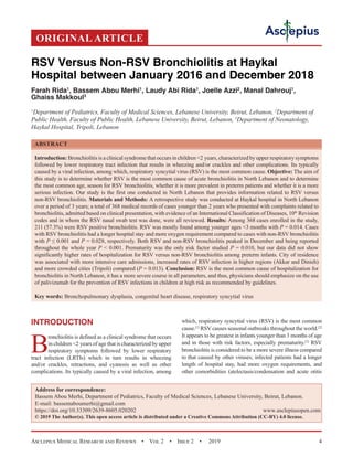 Asclepius Medical Research and Reviews  •  Vol 2  •  Issue 2  •  2019 4
INTRODUCTION
B
ronchiolitis is defined as a clinical syndrome that occurs
in children 2 years of age that is characterized by upper
respiratory symptoms followed by lower respiratory
tract infection (LRTIs) which in turn results in wheezing
and/or crackles, retractions, and cyanosis as well as other
complications. Its typically caused by a viral infection, among
which, respiratory syncytial virus (RSV) is the most common
cause.[1]
RSVcauses seasonal outbreaks throughout the world.[2]
It appears to be greatest in infants younger than 3 months of age
and in those with risk factors, especially prematurity.[3]
RSV
bronchiolitis is considered to be a more severe illness compared
to that caused by other viruses; infected patients had a longer
length of hospital stay, had more oxygen requirements, and
other comorbidities (atelectasis/condensation and acute otitis
RSV Versus Non-RSV Bronchiolitis at Haykal
Hospital between January 2016 and December 2018
Farah Rida1
, Bassem Abou Merhi1
, Laudy Abi Rida1
, Joelle Azzi2
, Manal Dahrouj1
,
Ghaiss Makkoul3
1
Department of Pediatrics, Faculty of Medical Sciences, Lebanese University, Beirut, Lebanon, 2
Department of
Public Health, Faculty of Public Health, Lebanese University, Beirut, Lebanon, 3
Department of Neonatology,
Haykal Hospital, Tripoli, Lebanon
ABSTRACT
Introduction: Bronchiolitis is a clinical syndrome that occurs in children 2 years, characterized by upper respiratory symptoms
followed by lower respiratory tract infection that results in wheezing and/or crackles and other complications. Its typically
caused by a viral infection, among which, respiratory syncytial virus (RSV) is the most common cause. Objective: The aim of
this study is to determine whether RSV is the most common cause of acute bronchiolitis in North Lebanon and to determine
the most common age, season for RSV bronchiolitis, whether it is more prevalent in preterm patients and whether it is a more
serious infection. Our study is the first one conducted in North Lebanon that provides information related to RSV versus
non-RSV bronchiolitis. Materials and Methods: A retrospective study was conducted at Haykal hospital in North Lebanon
over a period of 3 years; a total of 368 medical records of cases younger than 2 years who presented with complaints related to
bronchiolitis, admitted based on clinical presentation, with evidence of an International Classification of Diseases, 10th
 Revision
codes and in whom the RSV nasal swab test was done, were all reviewed. Results: Among 368 cases enrolled in the study,
211 (57.3%) were RSV positive bronchiolitis. RSV was mostly found among younger ages 3 months with P = 0.014. Cases
with RSV bronchiolitis had a longer hospital stay and more oxygen requirement compared to cases with non-RSV bronchiolitis
with P ≤ 0.001 and P = 0.028, respectively. Both RSV and non-RSV bronchiolitis peaked in December and being reported
throughout the whole year P  0.001. Prematurity was the only risk factor studied P = 0.010, but our data did not show
significantly higher rates of hospitalization for RSV versus non-RSV bronchiolitis among preterm infants. City of residence
was associated with more intensive care admissions, increased rates of RSV infection in higher regions (Akkar and Dinieh)
and more crowded cities (Tripoli) compared (P = 0.013). Conclusion: RSV is the most common cause of hospitalization for
bronchiolitis in North Lebanon, it has a more severe course in all parameters, and thus, physicians should emphasize on the use
of palivizumab for the prevention of RSV infections in children at high risk as recommended by guidelines.
Key words: Bronchopulmonary dysplasia, congenital heart disease, respiratory syncytial virus
Address for correspondence:
Bassem Abou Merhi, Department of Pediatrics, Faculty of Medical Sciences, Lebanese University, Beirut, Lebanon.
E-mail: bassemaboumerhi@gmail.com
https://doi.org/10.33309/2639-8605.020202 www.asclepiusopen.com
© 2019 The Author(s). This open access article is distributed under a Creative Commons Attribution (CC-BY) 4.0 license.
ORIGINAL ARTICLE
 