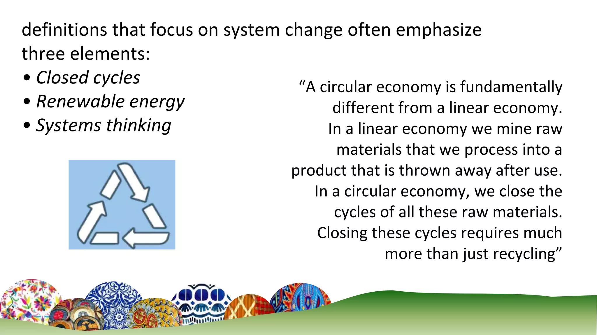 3
definitions that focus on system change often emphasize
three elements:
• Closed cycles
• Renewable energy
• Systems thinking
“A circular economy is fundamentally
different from a linear economy.
In a linear economy we mine raw
materials that we process into a
product that is thrown away after use.
In a circular economy, we close the
cycles of all these raw materials.
Closing these cycles requires much
more than just recycling”
 