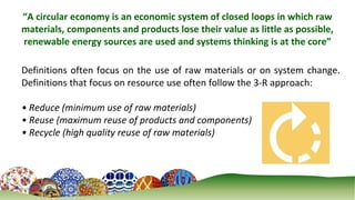 2
“A circular economy is an economic system of closed loops in which raw
materials, components and products lose their value as little as possible,
renewable energy sources are used and systems thinking is at the core”
Definitions often focus on the use of raw materials or on system change.
Definitions that focus on resource use often follow the 3-R approach:
• Reduce (minimum use of raw materials)
• Reuse (maximum reuse of products and components)
• Recycle (high quality reuse of raw materials)
 