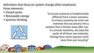 3
definitions that focus on system change often emphasize
three elements:
• Closed cycles
• Renewable energy
• Systems thinking
“A circular economy is fundamentally
different from a linear economy.
In a linear economy we mine raw
materials that we process into a
product that is thrown away after use.
In a circular economy, we close the
cycles of all these raw materials.
Closing these cycles requires much
more than just recycling”
 