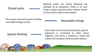 4
Closed cycles
Material cycles are closed following the
example of an ecosystem. There is no such
thing as waste, because every residual stream
can be used to make a new product
Renewable energy
The circular economic system is fed by
renewable energy sources
Every actor in the economy (company, person,
organism) is connected to other actors.
Together, this forms a network in which the
actions of one player influence other players
System thinking
 