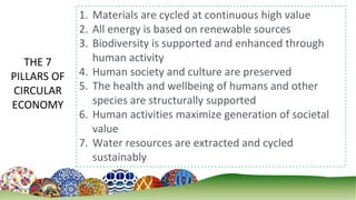 9
THE 7
PILLARS OF
CIRCULAR
ECONOMY
1. Materials are cycled at continuous high value
2. All energy is based on renewable sources
3. Biodiversity is supported and enhanced through
human activity
4. Human society and culture are preserved
5. The health and wellbeing of humans and other
species are structurally supported
6. Human activities maximize generation of societal
value
7. Water resources are extracted and cycled
sustainably
 